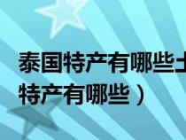 泰国特产有哪些土特产可以带回来送人（泰国特产有哪些）