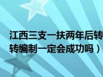 江西三支一扶两年后转编制一定会成功吗（三支一扶两年后转编制一定会成功吗）