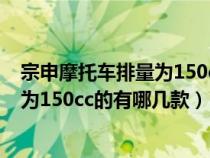 宗申摩托车排量为150cc的有哪几款车型（宗申摩托车排量为150cc的有哪几款）