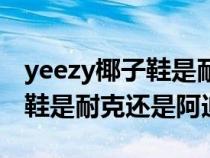 yeezy椰子鞋是耐克还是阿迪鞋（yeezy椰子鞋是耐克还是阿迪）