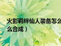 火影羁绊仙人装备怎么合成（火影忍者羁绊6.9仙人套装怎么合成）