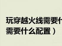 玩穿越火线需要什么配置的电脑（玩穿越火线需要什么配置）