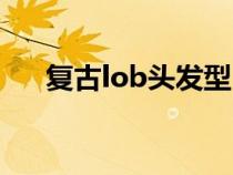 复古lob头发型（复古lob发型是什么）