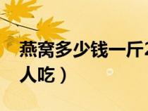 燕窝多少钱一斤2023年价格（燕窝适合什么人吃）