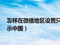 怎样在微信地区设置只显示中国?（微信地区设置怎么只显示中国）