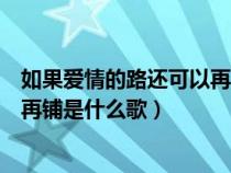 如果爱情的路还可以再哭这是什么歌（如果爱情的路还可以再铺是什么歌）