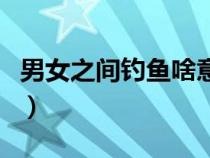 男女之间钓鱼啥意思（男女之间钓鱼什么意思）