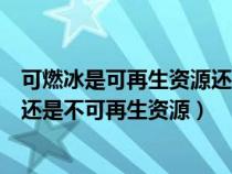 可燃冰是可再生资源还是不可再生资源（可燃冰属于可再生还是不可再生资源）