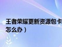 王者荣耀更新资源包卡住怎么办（王者荣耀更新资源包太慢怎么办）