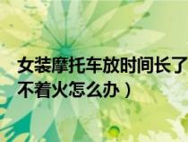 女装摩托车放时间长了打不着怎么办（女士摩托车放久了打不着火怎么办）