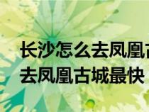 长沙怎么去凤凰古城最方便2019（长沙怎么去凤凰古城最快）