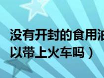 没有开封的食用油可以带上火车吗（食用油可以带上火车吗）