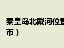 秦皇岛北戴河位置（秦皇岛北戴河在哪里个城市）