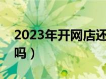 2023年开网店还能赚钱吗（开网店还能赚钱吗）