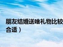 朋友结婚送啥礼物比较有纪念意义（闺蜜结婚送什么礼物最合适）