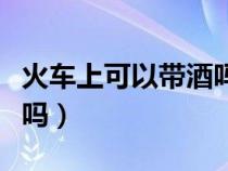 火车上可以带酒吗最新规定（火车上可以带酒吗）