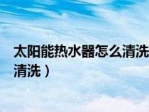 太阳能热水器怎么清洗里面的水垢视频（太阳能热水器怎么清洗）