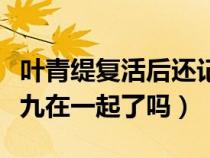 叶青缇复活后还记得凤九吗（叶青缇最后和小九在一起了吗）