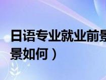 日语专业就业前景如何知乎（日语专业就业前景如何）