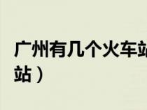 广州有几个火车站叫什么站（广州有几个火车站）