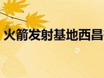 火箭发射基地西昌在哪个省（西昌在哪个省）