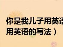 你是我儿子用英语的写法怎么写（你是我儿子用英语的写法）