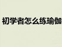 初学者怎么练瑜伽视频（初学者怎么练瑜伽）