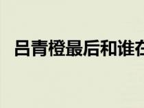 吕青橙最后和谁在一起了（吕青橙扮演者）