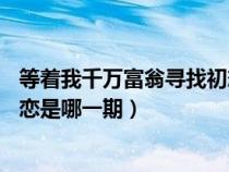 等着我千万富翁寻找初恋30年完整版（等着我千万富翁找初恋是哪一期）