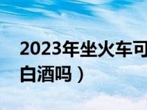 2023年坐火车可以带白酒吗（坐火车可以带白酒吗）