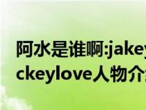 阿水是谁啊:jakeylove为什么叫阿水（阿水jackeylove人物介绍）