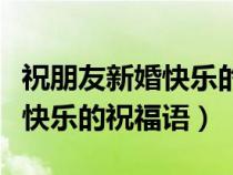 祝朋友新婚快乐的祝福语朋友圈（祝朋友新婚快乐的祝福语）