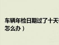 车辆年检日期过了十天有没有关系（车辆年检时间过了10天怎么办）