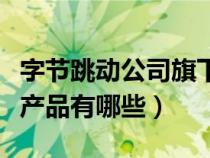 字节跳动公司旗下产品有哪些（字节跳动旗下产品有哪些）