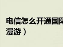 电信怎么开通国际漫游包（电信怎么开通国际漫游）