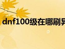 dnf100级在哪刷异界（100级dnf异界在哪）