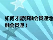 如何才能够融会贯通地应用所学策略和方法（知识怎样做到融会贯通）