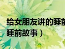 给女朋友讲的睡前故事异地恋（给女朋友讲的睡前故事）