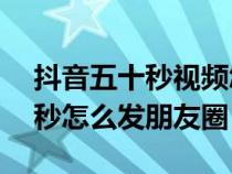 抖音五十秒视频怎么发微信朋友圈（抖音50秒怎么发朋友圈）