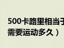 500卡路里相当于多少运动量（500卡的热量需要运动多久）