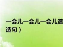 一会儿一会儿一会儿造句一年级简单（一会儿一会儿一会儿造句）