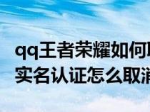 qq王者荣耀如何取消实名认证（QQ王者荣耀实名认证怎么取消）