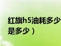 红旗h5油耗多少真实油耗多少（红旗h5油耗是多少）