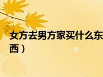 女方去男方家买什么东西比较合适（女方去男方家买什么东西）