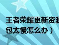 王者荣耀更新资源包很慢（王者荣耀更新资源包太慢怎么办）