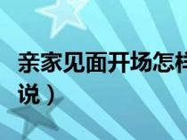 亲家见面开场怎样说草稿（亲家见面开场怎样说）