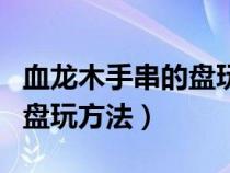 血龙木手串的盘玩方法和技巧（血龙木手串的盘玩方法）