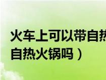 火车上可以带自热火锅吗现在（火车上可以带自热火锅吗）