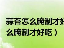 蒜苔怎么腌制才好吃放的时间长一点（蒜苔怎么腌制才好吃）