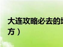 大连攻略必去的地方5天（大连攻略必去的地方）